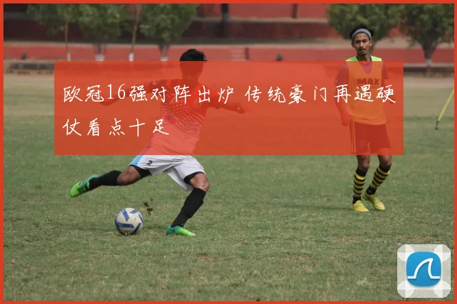 欧冠16强对阵出炉 传统豪门再遇硬仗看点十足