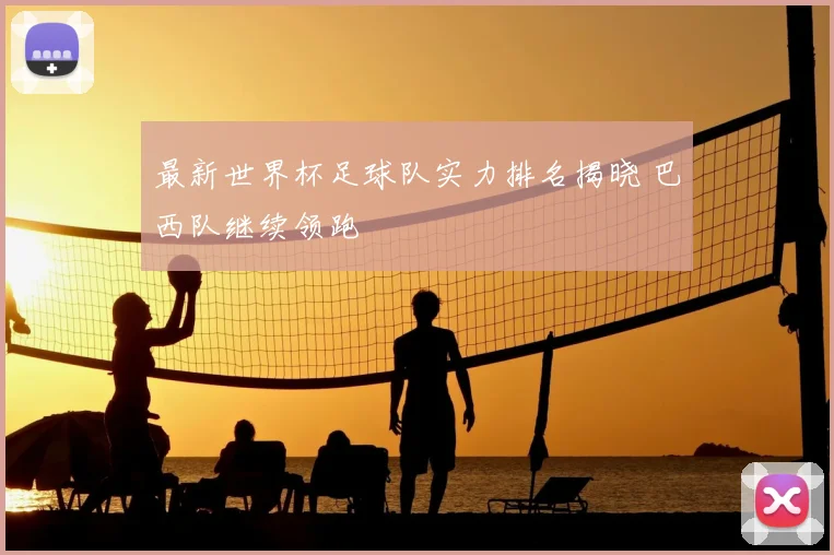 最新世界杯足球队实力排名揭晓 巴西队继续领跑