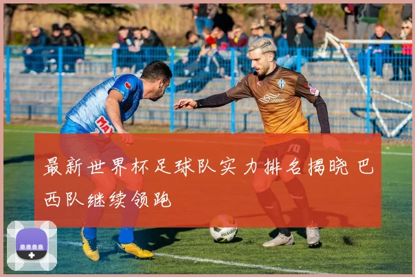 最新世界杯足球队实力排名揭晓 巴西队继续领跑