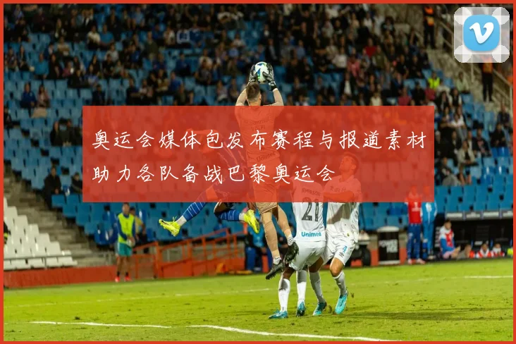 奥运会媒体包发布赛程与报道素材助力各队备战巴黎奥运会