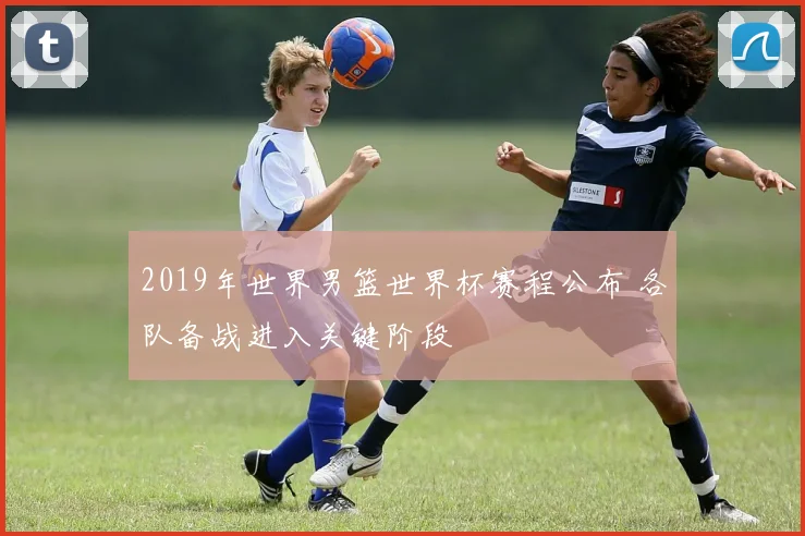 2019年世界男篮世界杯赛程公布 各队备战进入关键阶段